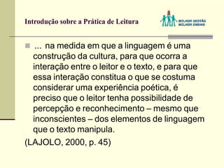Introdução sobre a Prática de Leitura
 ... na medida em que a linguagem é uma
construção da cultura, para que ocorra a
interação entre o leitor e o texto, e para que
essa interação constitua o que se costuma
considerar uma experiência poética, é
preciso que o leitor tenha possibilidade de
percepção e reconhecimento – mesmo que
inconscientes – dos elementos de linguagem
que o texto manipula.
(LAJOLO, 2000, p. 45)
 
