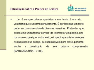 Introdução sobre a Prática de Leitura
 Ler é sempre colocar questões a um texto: é um ato
voluntário que evocamos previamente. É por isso que um texto
pode ser compreendido de diversas maneiras. Pretender que
exista uma única forma “correta” de interpretar um poema, um
romance ou qualquer outro texto, é impedir que o leitor coloque
as questões que deseja, que são cabíveis para ele; é, portanto,
anular a construção de sua própria compreensão
(BARBOSA,1994, P. 118).
 