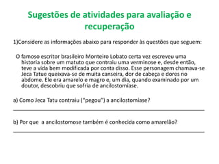 Sugestões de atividades para avaliação e
recuperação
1)Considere as informações abaixo para responder às questões que seguem:
O famoso escritor brasileiro Monteiro Lobato certa vez escreveu uma
historia sobre um matuto que contraiu uma verminose e, desde então,
teve a vida bem modificada por conta disso. Esse personagem chamava-se
Jeca Tatue queixava-se de muita canseira, dor de cabeça e dores no
abdome. Ele era amarelo e magro e, um dia, quando examinado por um
doutor, descobriu que sofria de ancilostomíase.
a) Como Jeca Tatu contraiu (“pegou”) a ancilostomíase?
_______________________________________________________________
b) Por que a ancilostomose também é conhecida como amarelão?
_______________________________________________________________
 