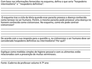 Com base nas informações fornecidas no esquema, defina o que seria “hospedeiro
intermediário” e “ hospedeiro definitivo”.
______________________________________________________________________
______________________________________________________________________
______________________________________________________________________
______________________________________________________________________
O esquema traz o ciclo da tênia quando esse parasita provoca a doença conhecida
como teníase no ser humano. Porém, o mesmo parasita pode provocar uma doença no
homem conhecida como cisticercose. No esquema, como ele pode contrair
cisticercose?
______________________________________________________________________
______________________________________________________________________
______________________________________________________________________
______________________________________________________________________
De acordo com a sua resposta para a questão a, na cisticercose o ser humano deve ser
considerado hospedeiro definitivo ou intermediário? Por quê?
______________________________________________________________________
______________________________________________________________________
______________________________________________________________________
Explique como medidas simples de higiene pessoal e com os alimentos estão
relacionados com a prevenção de muitas verminoses.
______________________________________________________________________
______________________________________________________________________
Fonte :Caderno do professor-volume 4-7º ano
 