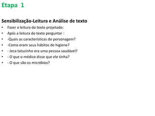 Etapa 1
Sensibilização-Leitura e Análise de texto
• Fazer a leitura do texto projetado:
• Após a leitura do texto perguntar :
• -Quais as características do personagem?
• -Como eram seus hábitos de higiene?
• - Jeca tatuzinho era uma pessoa saudável?
• - O que o médico disse que ele tinha?
• - O que são os micróbios?
 