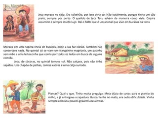 Jeca morava no sitio. Era solteirão, por isso vivia só. Não totalmente, porque tinha um cão
preto, sempre por perto. O apelido de Jeca Tatu advém da maneira como vivia. Caipira
assumido e sempre muito sujo. Daí o TATU que é um animal que vive em buracos na terra
Morava em uma tapera cheia de buracos, onde a lua faz clarão. Também não
consertava nada. No quintal só se viam um frangainho magricela, um patinho
sem mãe e uma leitoazinha que corria por todos os lados em busca de alguma
comida.
Jeca, de cócoras, no quintal tomava sol. Não calçava, pois não tinha
sapatos. Um chapéu de palhas, camisa xadrez e uma calça surrada.
Plantar? Qual o que. Tinha muita preguiça. Meia dúzia de covas para o plantio do
milho, e já entregava a rapadura. Buscar lenha no mato, era outra dificuldade. Vinha
sempre com uns poucos gravetos nas costas.
 