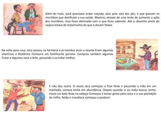 Além do mais, você precisava andar calçado, pois pela sola dos pés, é que passam os
micróbios que danificam a sua saúde. Mostrou através de uma lente de aumento a ação
dos micróbios. Jeca ficou abismado com o que ficou sabendo. Até o cãozinho preto do
caipira estava de testemunha do que o doutor falava.
Na volta para casa, Jeca passou na farmácia e já mandou aviar a receita Eram algumas
vitaminas e Biotônico Fontoura um fortificante porreta. Comprou também algumas
frutas e legumes ovos e leite, passando a se tratar melhor.
E não deu outra. O nosso Jeca começou a ficar forte e passando a mão em um
machado, cortava lenha em abundância. Depois quando ia ao mato buscar lenha,
trazia um belo feixe na cabeça Começou a tomar gosto pela coisa e a sua plantação
de milho, feijão e mandioca começou a produzir.
 