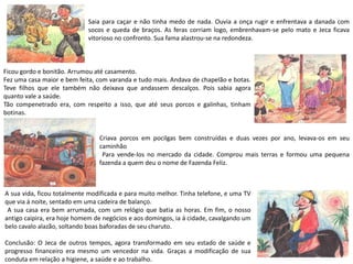 Saia para caçar e não tinha medo de nada. Ouvia a onça rugir e enfrentava a danada com
socos e queda de braços. As feras corriam logo, embrenhavam-se pelo mato e Jeca ficava
vitorioso no confronto. Sua fama alastrou-se na redondeza.
Ficou gordo e bonitão. Arrumou até casamento.
Fez uma casa maior e bem feita, com varanda e tudo mais. Andava de chapelão e botas.
Teve filhos que ele também não deixava que andassem descalços. Pois sabia agora
quanto vale a saúde.
Tão compenetrado era, com respeito a isso, que até seus porcos e galinhas, tinham
botinas.
Criava porcos em pocilgas bem construídas e duas vezes por ano, levava-os em seu
caminhão
Para vende-los no mercado da cidade. Comprou mais terras e formou uma pequena
fazenda a quem deu o nome de Fazenda Feliz.
A sua vida, ficou totalmente modificada e para muito melhor. Tinha telefone, e uma TV
que via á noite, sentado em uma cadeira de balanço.
A sua casa era bem arrumada, com um relógio que batia as horas. Em fim, o nosso
antigo caipira, era hoje homem de negócios e aos domingos, ia á cidade, cavalgando um
belo cavalo alazão, soltando boas baforadas de seu charuto.
Conclusão: O Jeca de outros tempos, agora transformado em seu estado de saúde e
progresso financeiro era mesmo um vencedor na vida. Graças a modificação de sua
conduta em relação a higiene, a saúde e ao trabalho.
 