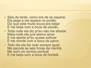  Seis da tarde, como era de se esperar,
Ela pega e me espera no portão
Diz que está muito louca pra beijar
E me beija com a boca de paixão.
 Toda noite ela diz pr'eu não me afastar;
Meia-noite ela jura eterno amor
E me aperta pr'eu quase sufocar
E me morde com a boca de pavor.
 Todo dia ela faz tudo sempre igual:
Me sacode às seis horas da manhã,
Me sorri um sorriso pontual
E me beija com a boca de hortelã.
 