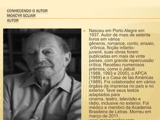 CONHECENDO O AUTOR
MOACYR SCLIAR
AUTOR
 Nasceu em Porto Alegre em
1937. Autor de mais de setenta
livros em vários
gêneros, romance, conto, ensaio,
crônica, ficção infanto-
juvenil, suas obras foram
publicadas em mais de vinte
países, com grande repercussão
crítica. Recebeu numerosos
prêmios, como o Jabuti
(1988, 1993 e 2000), o APCA
(1989) e o Casa de las Américas
(1989). Foi colaborador em vários
órgãos da imprensa no país e no
exterior. Teve seus textos
adaptados para
cinema, teatro, televisão e
rádio, inclusive no exterior. Foi
médico e membro da Academia
Brasileira de Letras. Morreu em
março de 2011.
 