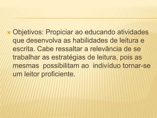  Objetivos: Propiciar ao educando atividades
que desenvolva as habilidades de leitura e
escrita. Cabe ressaltar a relevância de se
trabalhar as estratégias de leitura, pois as
mesmas possibilitam ao indivíduo tornar-se
um leitor proficiente.
 