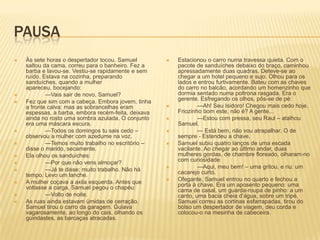 PAUSA
 Às sete horas o despertador tocou. Samuel
saltou da cama, correu para o banheiro. Fez a
barba e lavou-se. Vestiu-se rapidamente e sem
ruído. Estava na cozinha, preparando
sanduíches, quando a mulher
apareceu, bocejando:
 —Vais sair de novo, Samuel?
 Fez que sim com a cabeça. Embora jovem, tinha
a fronte calva; mas as sobrancelhas eram
espessas, a barba, embora recém-feita, deixava
ainda no rosto uma sombra azulada. O conjunto
era uma máscara escura.
 —Todos os domingos tu sais cedo –
observou a mulher com azedume na voz.
 —Temos muito trabalho no escritório –
disse o marido, secamente.
 Ela olhou os sanduíches:
 —Por que não vens almoçar?
 —Já te disse: muito trabalho. Não há
tempo. Levo um lanche.
 A mulher coçava a axila esquerda. Antes que
voltasse a carga, Samuel pegou o chapéu:
 —Volto de noite.
 As ruas ainda estavam úmidas de cerração.
Samuel tirou o carro da garagem. Guiava
vagarosamente, ao longo do cais, olhando os
guindastes, as barcaças atracadas.
 Estacionou o carro numa travessa quieta. Com o
pacote de sanduíches debaixo do braço, caminhou
apressadamente duas quadras. Deteve-se ao
chegar a um hotel pequeno e sujo. Olhou para os
lados e entrou furtivamente. Bateu com as chaves
do carro no balcão, acordando um homenzinho que
dormia sentado numa poltrona rasgada. Era o
gerente. Esfregando os olhos, pôs-se de pé:
 —Ah! Seu Isidoro! Chegou mais cedo hoje.
Friozinho bom este, não é? A gente...
 —Estou com pressa, seu Raul – atalhou
Samuel.
 — Está bem, não vou atrapalhar. O de
sempre - Estendeu a chave.
 Samuel subiu quatro lanços de uma escada
vacilante. Ao chegar ao último andar, duas
mulheres gordas, de chambre floreado, olharam-no
com curiosidade:
 —Aqui, meu bem! – uma gritou, e riu: um
cacarejo curto.
 Ofegante, Samuel entrou no quarto e fechou a
porta à chave. Era um aposento pequeno: uma
cama de casal, um guarda-roupa de pinho: a um
canto, uma bacia cheia d’água, sobre um tripé.
Samuel correu as cortinas esfarrapadas, tirou do
bolso um despertador de viagem, deu corda e
colocou-o na mesinha de cabeceira.
 