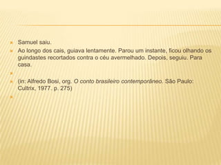  Samuel saiu.
 Ao longo dos cais, guiava lentamente. Parou um instante, ficou olhando os
guindastes recortados contra o céu avermelhado. Depois, seguiu. Para
casa.

 (in: Alfredo Bosi, org. O conto brasileiro contemporâneo. São Paulo:
Cultrix, 1977. p. 275)

 