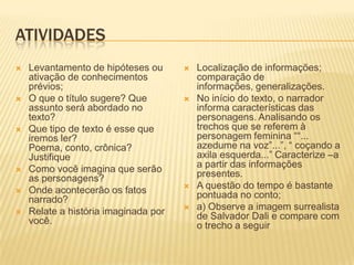 ATIVIDADES
 Levantamento de hipóteses ou
ativação de conhecimentos
prévios;
 O que o título sugere? Que
assunto será abordado no
texto?
 Que tipo de texto é esse que
iremos ler?
Poema, conto, crônica?
Justifique
 Como você imagina que serão
as personagens?
 Onde acontecerão os fatos
narrado?
 Relate a história imaginada por
você.
 Localização de informações;
comparação de
informações, generalizações.
 No início do texto, o narrador
informa características das
personagens. Analisando os
trechos que se referem à
personagem feminina ――...
azedume na voz‖...‖, ― coçando a
axila esquerda...‖ Caracterize –a
a partir das informações
presentes.
 A questão do tempo é bastante
pontuada no conto;
 a) Observe a imagem surrealista
de Salvador Dali e compare com
o trecho a seguir
 