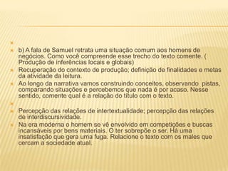 
 b) A fala de Samuel retrata uma situação comum aos homens de
negócios. Como você compreende esse trecho do texto comente. (
Produção de inferências locais e globais)
 Recuperação do contexto de produção; definição de finalidades e metas
da atividade da leitura.
 Ao longo da narrativa vamos construindo conceitos, observando pistas,
comparando situações e percebemos que nada é por acaso. Nesse
sentido, comente qual é a relação do título com o texto.

 Percepção das relações de intertextualidade; percepção das relações
de interdiscursividade.
 Na era moderna o homem se vê envolvido em competições e buscas
incansáveis por bens materiais. O ter sobrepõe o ser. Há uma
insatisfação que gera uma fuga. Relacione o texto com os males que
cercam a sociedade atual.
 