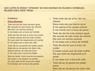 LEIA A LETRA DA MÚSICA “COTIDIANO” DE CHICO BUARQUE DE HOLANDA E ESTABELEÇA
RELAÇÃO COM A TEXTO “PAUSA
 Cotidiano
 Chico Buarque
 Todo dia ela faz tudo sempre igual:
Me sacode às seis horas da manhã,
Me sorri um sorriso pontual
E me beija com a boca de hortelã.
 Todo dia ela diz que é pr'eu me cuidar
E essas coisas que diz toda mulher.
Diz que está me esperando pr'o jantar
E me beija com a boca de café.
 Todo dia eu só penso em poder parar;
Meio-dia eu só penso em dizer não,
Depois penso na vida pra levar
E me calo com a boca de feijão.
 Seis da tarde, como era de se esperar,
Ela pega e me espera no portão
Diz que está muito louca pra beijar
E me beija com a boca de paixão.
 Toda noite ela diz pr'eu não me
afastar;
Meia-noite ela jura eterno amor
E me aperta pr'eu quase sufocar
E me morde com a boca de pavor.
 Todo dia ela faz tudo sempre igual:
Me sacode às seis horas da manhã,
Me sorri um sorriso pontual
E me beija com a boca de hortelã.
 Todo dia ela diz que é pr'eu me
cuidar
E essas coisas que diz toda mulher.
Diz que está me esperando pr'o
jantar
E me beija com a boca de café.
 Todo dia eu só penso em poder
parar;
Meio-dia eu só penso em dizer não,
 