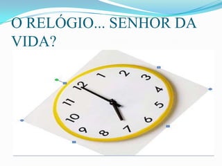 O RELÓGIO... SENHOR DA
VIDA?
 