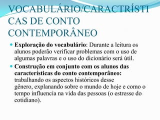 VOCABULÁRIO/CARACTRÍSTI
CAS DE CONTO
CONTEMPORÂNEO
 Exploração do vocabulário: Durante a leitura os
alunos poderão verificar problemas com o uso de
algumas palavras e o uso do dicionário será útil.
 Construção em conjunto com os alunos das
características do conto contemporâneo:
trabalhando os aspectos históricos desse
gênero, explanando sobre o mundo de hoje e como o
tempo influencia na vida das pessoas (o estresse do
cotidiano).
 