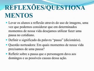 REFLEXÕES/QUESTIONA
MENTOS
 Levar os alunos a reflexão através do uso de imagens, uma
vez que podemos considerar que em determinados
momentos de nossa vida desejamos utilizar fazer uma
pausa no cotidiano.
 Definir o significado da palavra “pausa” (dicionário).
 Questão norteadora: Em quais momentos de nossa vida
precisamos de uma pausa?
 Refletir sobre a pausa que o personagem dava aos
domingos e as possíveis causas dessa ação.
 