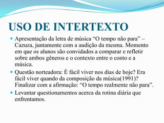 USO DE INTERTEXTO
 Apresentação da letra de música “O tempo não para” –
Cazuza, juntamente com a audição da mesma. Momento
em que os alunos são convidados a comparar e refletir
sobre ambos gêneros e o contexto entre o conto e a
música.
 Questão norteadora: É fácil viver nos dias de hoje? Era
fácil viver quando da composição da música(1991)?
Finalizar com a afirmação: “O tempo realmente não para”.
 Levantar questionamentos acerca da rotina diária que
enfrentamos.
 