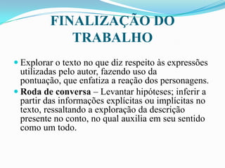 FINALIZAÇÃO DO
TRABALHO
 Explorar o texto no que diz respeito às expressões
utilizadas pelo autor, fazendo uso da
pontuação, que enfatiza a reação dos personagens.
 Roda de conversa – Levantar hipóteses; inferir a
partir das informações explícitas ou implícitas no
texto, ressaltando a exploração da descrição
presente no conto, no qual auxilia em seu sentido
como um todo.
 