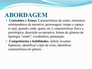 ABORDAGEM
 Conteúdos e Temas: Características de conto, elementos
estruturadores da narrativa: personagem, tempo e espaço
(o quê, quando, onde, quem, etc.), características física e
psicológica, descrição na narrativa, leitura de gêneros da
tipologia “conto”, vocabulário, pontuação.
 Competências e habilidades: inferir, levantar
hipóteses, identificar o tipo de texto, identificar
características do gênero.
 