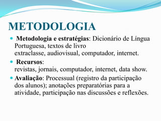 METODOLOGIA
 Metodologia e estratégias: Dicionário de Língua
Portuguesa, textos de livro
extraclasse, audiovisual, computador, internet.
 Recursos:
revistas, jornais, computador, internet, data show.
 Avaliação: Processual (registro da participação
dos alunos); anotações preparatórias para a
atividade, participação nas discussões e reflexões.
 