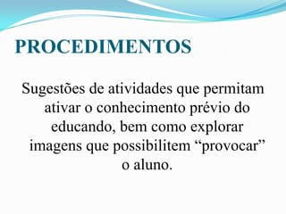 PROCEDIMENTOS
Sugestões de atividades que permitam
ativar o conhecimento prévio do
educando, bem como explorar
imagens que possibilitem “provocar”
o aluno.
 