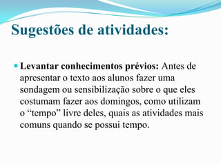 Sugestões de atividades:
 Levantar conhecimentos prévios: Antes de
apresentar o texto aos alunos fazer uma
sondagem ou sensibilização sobre o que eles
costumam fazer aos domingos, como utilizam
o “tempo” livre deles, quais as atividades mais
comuns quando se possui tempo.
 