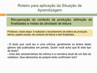 Roteiro para aplicação da Situação de
Aprendizagem
Recuperação do contexto de produção; definição de
finalidades e metas da atividade de leitura
- O texto que você leu é uma crônica, geralmente os textos deste
gênero são publicados em jornais. Quem você acha que lê este tipo
de texto?
- Uma das características da crônica é a narrativa atual de um fato do
cotidiano. Que elementos do próprio texto confirmam isto?
Professor, nesta etapa é realizado o levantamento de esfera de produção,
atores, papéis sociais, do contexto de leitura e das finalidades.
 