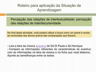 Roteiro para aplicação da Situação de
Aprendizagem
Percepção das relações de intertextualidade; percepção
das relações de interdiscursividade
- Leia a letra da música Avestruz de Dé Di Paula e Zé Henrique
- Compare as informações referentes às características do avestruz
com as informações na letra da música e na ficha que você elaborou.
Aponte as semelhanças entre os textos.
No final desta atividade, você poderá utilizar a lousa como um painel e anotar
as conclusões dos alunos acerca das comparações que fizeram.
 