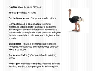 Público alvo: 5ª série / 6º ano
Tempo previsto: 4 aulas
Conteúdo e temas: Capacidades de Leitura
Competências e habilidades: Levantar
hipóteses sobre o texto; localizar e comparar
informações; produzir inferências; recuperar o
contexto de produção do texto; perceber relações
de intertextualidade; elaborar apreciações sobre
o texto.
Estratégias: leitura e compreensão do texto
Avestruz; comparação de informações de outro
texto e de vídeo.
Recursos: textos (crônica e letra de música);
vídeo.
Avaliação: discussão dirigida; produção de ficha
técnica; análise e comparação de informações.
 