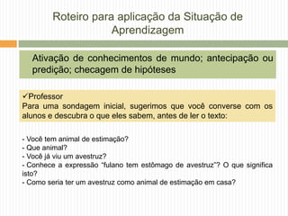 Roteiro para aplicação da Situação de
Aprendizagem
Ativação de conhecimentos de mundo; antecipação ou
predição; checagem de hipóteses
Professor
Para uma sondagem inicial, sugerimos que você converse com os
alunos e descubra o que eles sabem, antes de ler o texto:
- Você tem animal de estimação?
- Que animal?
- Você já viu um avestruz?
- Conhece a expressão “fulano tem estômago de avestruz”? O que significa
isto?
- Como seria ter um avestruz como animal de estimação em casa?
 
