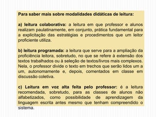 Para saber mais sobre modalidades didáticas de leitura:
a) leitura colaborativa: a leitura em que professor e alunos
realizam paulatinamente, em conjunto, prática fundamental para
a explicitação das estratégias e procedimentos que um leitor
proficiente utiliza.
b) leitura programada: a leitura que serve para a ampliação da
proficiência leitora, sobretudo, no que se refere à extensão dos
textos trabalhados ou à seleção de textos/livros mais complexos.
Nela, o professor divide o texto em trechos que serão lidos um a
um, autonomamente e, depois, comentados em classe em
discussão coletiva.
c) Leitura em voz alta feita pelo professor: é a leitura
recomendada, sobretudo, para as classes de alunos não
alfabetizados, como possibilidade de aprendizagem da
linguagem escrita antes mesmo que tenham compreendido o
sistema.
 