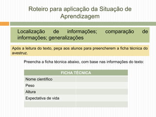 Roteiro para aplicação da Situação de
Aprendizagem
Localização de informações; comparação de
informações; generalizações
FICHA TÉCNICA
Nome científico
Peso
Altura
Expectativa de vida
Preencha a ficha técnica abaixo, com base nas informações do texto:
Após a leitura do texto, peça aos alunos para preencherem a ficha técnica do
avestruz.
 