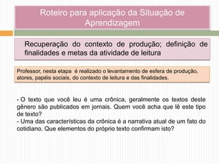 Roteiro para aplicação da Situação de
Aprendizagem
Recuperação do contexto de produção; definição de
finalidades e metas da atividade de leitura
- O texto que você leu é uma crônica, geralmente os textos deste
gênero são publicados em jornais. Quem você acha que lê este tipo
de texto?
- Uma das características da crônica é a narrativa atual de um fato do
cotidiano. Que elementos do próprio texto confirmam isto?
Professor, nesta etapa é realizado o levantamento de esfera de produção,
atores, papéis sociais, do contexto de leitura e das finalidades.
 