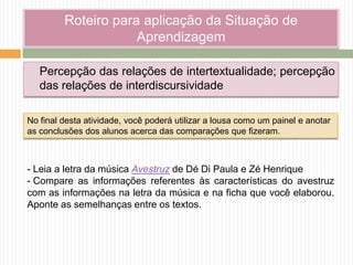 Roteiro para aplicação da Situação de
Aprendizagem
Percepção das relações de intertextualidade; percepção
das relações de interdiscursividade
- Leia a letra da música Avestruz de Dé Di Paula e Zé Henrique
- Compare as informações referentes às características do avestruz
com as informações na letra da música e na ficha que você elaborou.
Aponte as semelhanças entre os textos.
No final desta atividade, você poderá utilizar a lousa como um painel e anotar
as conclusões dos alunos acerca das comparações que fizeram.
 