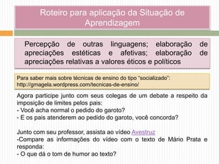 Roteiro para aplicação da Situação de
Aprendizagem
Percepção de outras linguagens; elaboração de
apreciações estéticas e afetivas; elaboração de
apreciações relativas a valores éticos e políticos
Agora participe junto com seus colegas de um debate a respeito da
imposição de limites pelos pais:
- Você acha normal o pedido do garoto?
- E os pais atenderem ao pedido do garoto, você concorda?
Junto com seu professor, assista ao vídeo Avestruz
-Compare as informações do vídeo com o texto de Mário Prata e
responda:
- O que dá o tom de humor ao texto?
Para saber mais sobre técnicas de ensino do tipo “socializado”:
http://gmagela.wordpress.com/tecnicas-de-ensino/
 