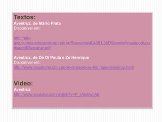 Textos:
Avestruz, de Mário Prata
Disponível em:
http://efp-
ava.cursos.educacao.sp.gov.br/Resource/404291,36D/Assets/linguaportugu
esa/pdf/Avestruz.pdf
Avestruz, de Dé Di Paula e Zé Henrique
Disponível em:
http://www.vagalume.com.br/de-di-paula-ze-henrique/avestruz.html
Vídeo:
Avestruz
http://www.youtube.com/watch?v=P_rAtx0wcAE
 