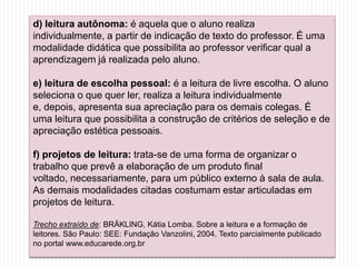 d) leitura autônoma: é aquela que o aluno realiza
individualmente, a partir de indicação de texto do professor. É uma
modalidade didática que possibilita ao professor verificar qual a
aprendizagem já realizada pelo aluno.
e) leitura de escolha pessoal: é a leitura de livre escolha. O aluno
seleciona o que quer ler, realiza a leitura individualmente
e, depois, apresenta sua apreciação para os demais colegas. É
uma leitura que possibilita a construção de critérios de seleção e de
apreciação estética pessoais.
f) projetos de leitura: trata-se de uma forma de organizar o
trabalho que prevê a elaboração de um produto final
voltado, necessariamente, para um público externo à sala de aula.
As demais modalidades citadas costumam estar articuladas em
projetos de leitura.
Trecho extraído de: BRÄKLING, Kátia Lomba. Sobre a leitura e a formação de
leitores. São Paulo: SEE: Fundação Vanzolini, 2004. Texto parcialmente publicado
no portal www.educarede.org.br
 
