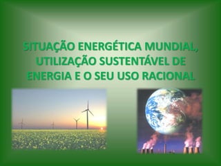 SITUAÇÃO ENERGÉTICA MUNDIAL,
UTILIZAÇÃO SUSTENTÁVEL DE
ENERGIA E O SEU USO RACIONAL
 