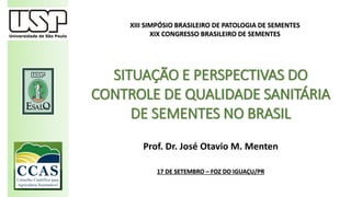Prof. Dr. José Otavio M. Menten
17 DE SETEMBRO – FOZ DO IGUAÇU/PR
SITUAÇÃO E PERSPECTIVAS DO
CONTROLE DE QUALIDADE SANITÁRIA
DE SEMENTES NO BRASIL
XIII SIMPÓSIO BRASILEIRO DE PATOLOGIA DE SEMENTES
XIX CONGRESSO BRASILEIRO DE SEMENTES
 