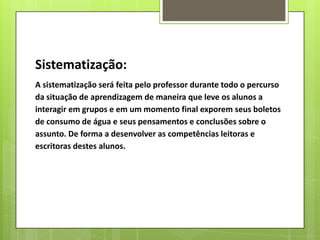 Sistematização:
A sistematização será feita pelo professor durante todo o percurso
da situação de aprendizagem de maneira que leve os alunos a
interagir em grupos e em um momento final exporem seus boletos
de consumo de água e seus pensamentos e conclusões sobre o
assunto. De forma a desenvolver as competências leitoras e
escritoras destes alunos.
 