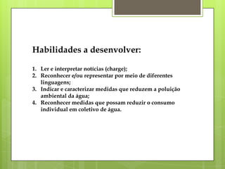Habilidades a desenvolver:
1. Ler e interpretar notícias (charge);
2. Reconhecer e/ou representar por meio de diferentes
linguagens;
3. Indicar e caracterizar medidas que reduzem a poluição
ambiental da água;
4. Reconhecer medidas que possam reduzir o consumo
individual em coletivo de água.
 
