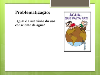 Problematização:
Qual é a sua visão do uso
consciente da água?
 