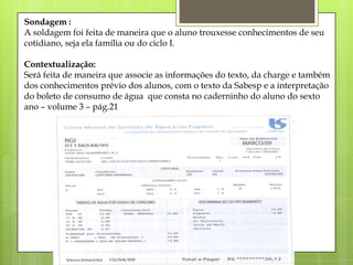 Sondagem :
A soldagem foi feita de maneira que o aluno trouxesse conhecimentos de seu
cotidiano, seja ela família ou do ciclo I.
Contextualização:
Será feita de maneira que associe as informações do texto, da charge e também
dos conhecimentos prévio dos alunos, com o texto da Sabesp e a interpretação
do boleto de consumo de água que consta no caderninho do aluno do sexto
ano – volume 3 – pág.21
 