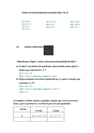 Então a lei de formação dessa função é f(x) = 2x +2 
f(x) = 2x +2 
f(1) = 2.1 + 2 
f(1) = 2 + 2 
f(1) = 4 ≠ 5 
f(x) = 2.2 +2 
f(2) = 4 +2 
f(2) = 6 ≠ 9 
f(x) = 2x +2 
f(0) = 2.0 + 2 
f(0) = 2 ≠ 1 
13- Analise e determine as funções. 
Sabendo que a figura , acima, representa um quadrado de lado l. 
a) Sendo P o perímetro do quadrado representado acima, qual é a 
função que relaciona P e l ? 
F(x) = a.x + b 
P(L) = 4.L ( o valor fixo é igual a “ zero “ 
b) Representando a área desse quadrado por A, qual é a função que 
relaciona A e l? 
F(x) = a.x + b 
A(L) = L.L ( o valor fixo é igual a “ zero “) 
A(L) = L² 
c) complete a tabela, abaixo, seguindo a função que você escreveu no 
item a, para o perímetro, e no item b para área do quadrado. 
L(cm) 
P (cm) 
A (cm) 
3 
4.L = 4.3 = 12 
L² = 3² = 9 
 