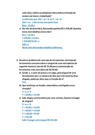 valor S(x) ( salário recebido) por Alessandra em função do 
número de horas x trabalhado? 
Lembramos que: f(x) = ax + b ou Y = ax + b 
S(x) = a.x ( não temos uma parte fixa) 
S(x) = 12,50.x 
c) No mês de dezembro, Alessandra ganhou R$ 1.250,00. Quantas 
horas ela trabalhou nesse mês? 
S(x) = 12,50.x 
1 250,00 = 12,50.x 
1 250,00/12,50 = x 
100 = x 
Neste mês Alessandra trabalhou 100 horas. 
3- Resolva o problema de uma loja de ferramentas. Uma loja de 
ferramentas costuma cobrar o aluguel de suas mercadorias da 
seguinte maneira: taxa de R$ 25,00 para a manutenção da 
ferramenta, mais uma diária de R$ 20.00. 
a) Sendo y o valor do preço a ser pago, pelo aluguel de uma 
ferramenta e por x o número de dias que a ferramenta ficou 
alugada, podemos dizer que y é função de x? 
Sim. 
b) Que sentença, ou função, matemática, está ligada a essa 
situação? 
Y= a.x + b 
Y = 20,00.x + 25,00 
c) João alugou uma furadeira por uma semana. Quanto irá pagar 
de aluguel? 
Y= a.x + b 
Y = 20,00.x + 25,00 
Y = 20,00.7 + 25,00 
Y = 140,00 + 25,00 
Y = 165,00 
João irá pagar pelo aluguel R$ 165,00. 
 