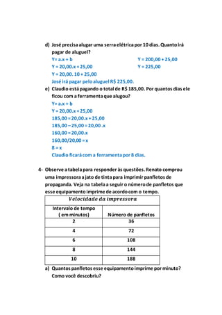 d) José precisa alugar uma serra elétrica por 10 dias. Quanto irá 
pagar de aluguel? 
Y= a.x + b 
Y = 20,00.x + 25,00 
Y = 20,00. 10 + 25,00 
Y = 200,00 + 25,00 
Y = 225,00 
José irá pagar pelo aluguel R$ 225,00. 
e) Claudio está pagando o total de R$ 185,00. Por quantos dias ele 
ficou com a ferramenta que alugou? 
Y= a.x + b 
Y = 20,00.x + 25,00 
185,00 = 20,00.x + 25,00 
185,00 – 25,00 = 20,00 .x 
160,00 = 20,00.x 
160,00/20,00 = x 
8 = x 
Claudio ficará com a ferramenta por 8 dias. 
4- Observe a tabela para responder às questões. Renato comprou 
uma impressora a jato de tinta para imprimir panfletos de 
propaganda. Veja na tabela a seguir o número de panfletos que 
esse equipamento imprime de acordo com o tempo. 
푽풆풍풐풄풊풅풂풅풆 풅풂 풊풎풑풓풆풔풔풐풓풂 
Intervalo de tempo 
( em minutos) 
Número de panfletos 
2 36 
4 72 
6 108 
8 144 
10 188 
a) Quantos panfletos esse equipamento imprime por minuto? 
Como você descobriu? 
 