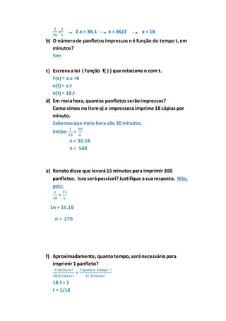 ퟐ 
ퟑퟔ 
ퟏ 
풙 
= 
2.x = 36.1 x = 36/2 x = 18 
b) O número de panfletos impressos n é função do tempo t, em 
minutos? 
Sim 
c) Escreva a lei ( função f( ) ) que relacione n com t. 
F(x) = a.x +b 
n(t) = a.t 
n(t) = 18.t 
d) Em meia hora, quantos panfletos serão impressos? 
Como vimos no item a) a impressora imprime 18 cópias por 
minuto. 
Sabemos que meia hora são 30 minutos. 
Então: 
ퟏ 
ퟏퟖ 
= 
ퟑퟎ 
풏 
n = 30.18 
n = 540 
e) Renato disse que levará 15 minutos para imprimir 300 
panfletos. Isso será possível? Justifique a sua resposta. Não, 
pois: 
ퟏ 
ퟏퟓ 
= 
ퟏퟖ 
풏 
1n = 15.18 
n = 270 
f) Aproximadamente, quanto tempo, será necessário para 
imprimir 1 panfleto? 
ퟏ (풎풊풏풖풕풐) 
ퟏퟖ(풇풐풍풉풆풕풐) = 
풕(풒풖풂풏풕풐 풕풆풎풑풐 ?) 
ퟏ( 풇풐풍풉풆풕풐) 
18.t = 1 
t = 1/18 
 