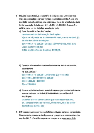 8- Claudio é vendedor, e seu salário é composto de um valor fixo 
mais as comissões sobre as vendas realizadas no mês. A loja em 
que João trabalha calcula seu salário por meio de uma função cuja 
lei de formação é dada por S(v) = 0,01v + 1.000,00 . Em que S = 
salário total e v = total de vendas do mês. 
a) Qual é o salário fixo de Claudio. 
Lembre-se da lei de formação das funções: 
F(x) = a.x + b, onde a e b são números reais, e x é a variável. (O 
salário de Claudio é dado por) 
S(v) = 0,01.v + 1 000,00 ( Ou seja, 1 000,00 é fixo, mais o,o1 
vezes o valor vendido) 
Então o salário fixo de Claudio é 1 000,00. 
b) Quanto João receberá sabendo que neste mês suas vendas 
totalizaram 
R$ 100.000,00? 
S(v) = 0,01.v + 1 000,00 ( Lembrando que v= venda) 
S(v) = 0,01 . 100.000,00 + 1 000,00 
S(v) = 1000,00 + 1000,00 
S(v) = 2 000,00 
c) Na sua opinião qualquer vendedor consegue vender facilmente 
em um mês um total de R$ 100.000,00 como o Claudio? 
Justifique: 
Depende o setor comercial em que o vendedor trabalha. 
Ex.: concessionária de veículos, imobiliária, lojas de eletro 
domésticos, móveis etc. 
9- O freezer de um supermercado foi desativado para ser consertado. 
No momento em que o desligaram, a temperatura em seu interior 
era de -10º C. Considere que essa temperatura aumenta dois 
 