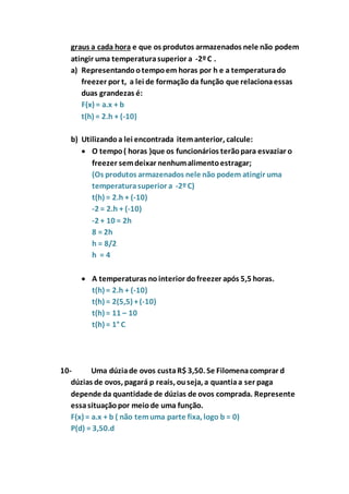 graus a cada hora e que os produtos armazenados nele não podem 
atingir uma temperatura superior a -2º C . 
a) Representando o tempo em horas por h e a temperatura do 
freezer por t, a lei de formação da função que relaciona essas 
duas grandezas é: 
F(x) = a.x + b 
t(h) = 2.h + (-10) 
b) Utilizando a lei encontrada item anterior, calcule: 
 O tempo ( horas )que os funcionários terão para esvaziar o 
freezer sem deixar nenhum alimento estragar; 
(Os produtos armazenados nele não podem atingir uma 
temperatura superior a -2º C) 
t(h) = 2.h + (-10) 
-2 = 2.h + (-10) 
-2 + 10 = 2h 
8 = 2h 
h = 8/2 
h = 4 
 A temperaturas no interior do freezer após 5,5 horas. 
t(h) = 2.h + (-10) 
t(h) = 2(5,5) + (-10) 
t(h) = 11 – 10 
t(h) = 1° C 
10- Uma dúzia de ovos custa R$ 3,50. Se Filomena comprar d 
dúzias de ovos, pagará p reais, ou seja, a quantia a ser paga 
depende da quantidade de dúzias de ovos comprada. Represente 
essa situação por meio de uma função. 
F(x) = a.x + b ( não tem uma parte fixa, logo b = 0) 
P(d) = 3,50.d 
 