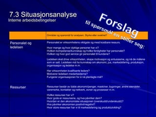 7.3 Situasjonsanalyse 
Interne arbeidsbetingelser 
Områder og spørsmål for analysen. Styrke eller svakhet? 
Personalet og 
ledelsen 
Personalet er virksomhetens viktigste og mest kostbare ressurs. 
Hvor mange og hvor dyktige personer har vi? 
Hvilken kompetanse/kunnskap og hvilke ferdigheter har personalet? 
Hvilken og hvor god service gir personalet til kundene? 
Ledelsen skal drive virksomheten, skape motivasjon og entusiasme, og nå de målene 
som er satt. Ledelsen må ha kunnskap om økonomi, jus, markedsføring, produksjon, 
organisasjon og ledelse m.m. 
Har virksomheten kvalifiserte ledere? 
Motiverer ledelsen medarbeiderne? 
Fungerer organisasjonen for å nå planlagte mål? 
Ressurser Ressurser består av både økonomi/penger, maskiner, bygninger, andre eiendeler, 
varemerke, kontakter og nettverk, evner og prosesser m.m. 
Hvilke ressurser har vi? 
Hvor gode er ressursene, og hva påvirker dem? 
Hvordan er den økonomiske situasjonen (overskudd/underskudd)? 
Hva påvirker økonomien positivt/negativt? 
Hvor store ressurser har vi til markedsføring og produktutvikling? 
 