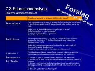 7.3 Situasjonsanalyse 
Eksterne arbeidsbetingelser 
Områder og spørsmål for analysen. Mulighet eller trussel? 
Leverandørene 
Tilgangen på varer og tjenester er avgjørende for kvaliteten på og mengden 
av vårt ferdige produkt. Er det få leverandører å velge mellom, har de stor 
makt. 
Hvilke varer og tjenester kjøper virksomheten vår fra andre? 
Hvilke leverandører er vi avhengige av? 
Hvordan er kvaliteten på leverandørene? 
Har vi alternative leverandører? 
Distributørene 
Den distribusjonsstrategien vi har valgt, er avgjørende for om vi kjøper 
tjenester fra distributører. Er det få distributører å velge mellom, har 
distributøren stor makt. 
Hvilke distributører/mellomhandlere/detaljister har vi å velge mellom? 
Hvor gode/seriøse er distributørene? 
Hvordan er kostnadsnivået, servicen, tidsoverholdelse m.m.? 
Samfunnet / 
Pressgrupper / 
Det offentlige 
En rekke eksterne faktorer fra samfunnet generelt, enkelte pressgrupper 
eller lobbyvirksomhet og det offentlige, kan påvirke vår virksomhet. 
Er det noe fra noen av disse som er en hindring for vår virksomhet? 
Er det noe nytt på gang fra myndighetene (lovendringer/forskrifter, skatter og 
avgifter)? 
Er det noen endringer i generelle trekk ved samfunnet som økonomisk og 
teknologisk utvikling, sosiale og kulturelle forhold, naturressurser, klima og 
geografi? 
Er det noen nye trender eller holdninger? 
 